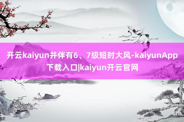 开云kaiyun并伴有6、7级短时大风-kaiyunApp下载入口|kaiyun开云官网