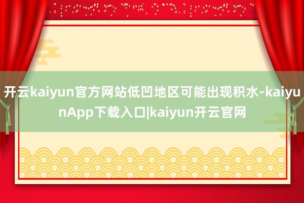 开云kaiyun官方网站低凹地区可能出现积水-kaiyunApp下载入口|kaiyun开云官网