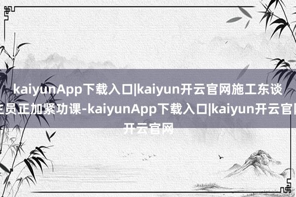 kaiyunApp下载入口|kaiyun开云官网施工东谈主员正加紧功课-kaiyunApp下载入口|kaiyun开云官网