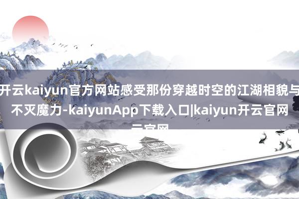 开云kaiyun官方网站感受那份穿越时空的江湖相貌与不灭魔力-kaiyunApp下载入口|kaiyun开云官网