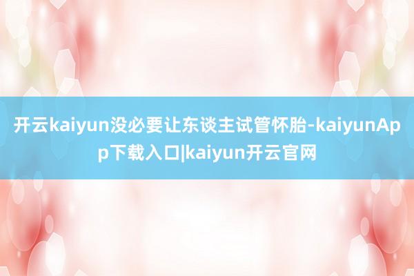 开云kaiyun没必要让东谈主试管怀胎-kaiyunApp下载入口|kaiyun开云官网