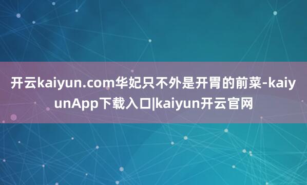 开云kaiyun.com华妃只不外是开胃的前菜-kaiyunApp下载入口|kaiyun开云官网