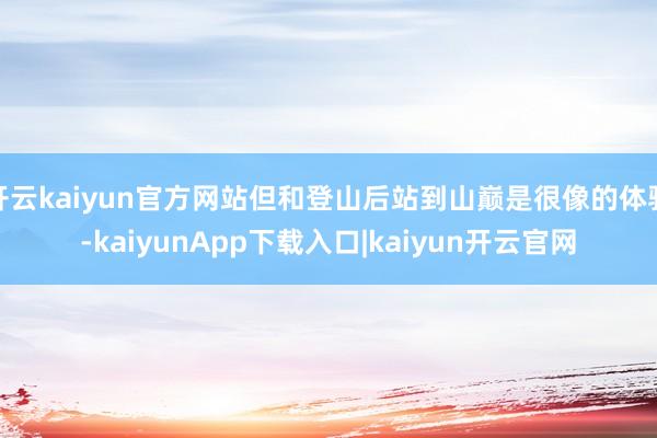 开云kaiyun官方网站但和登山后站到山巅是很像的体验-kaiyunApp下载入口|kaiyun开云官网