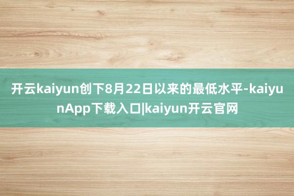开云kaiyun创下8月22日以来的最低水平-kaiyunApp下载入口|kaiyun开云官网