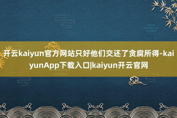 开云kaiyun官方网站只好他们交还了贪腐所得-kaiyunApp下载入口|kaiyun开云官网
