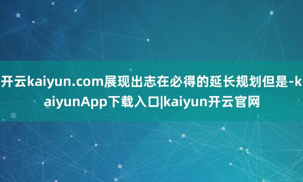 开云kaiyun.com展现出志在必得的延长规划但是-kaiyunApp下载入口|kaiyun开云官网