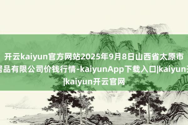 开云kaiyun官方网站2025年9月8日山西省太原市河西农居品有限公司价钱行情-kaiyunApp下载入口|kaiyun开云官网