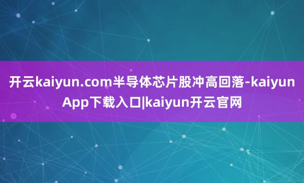 开云kaiyun.com半导体芯片股冲高回落-kaiyunApp下载入口|kaiyun开云官网