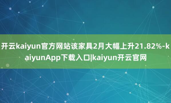 开云kaiyun官方网站该家具2月大幅上升21.82%-kaiyunApp下载入口|kaiyun开云官网