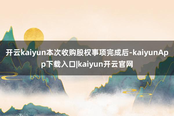 开云kaiyun本次收购股权事项完成后-kaiyunApp下载入口|kaiyun开云官网