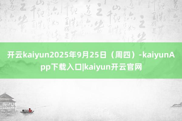 开云kaiyun2025年9月25日(周四)-kaiyunApp下载入口|kaiyun开云官网