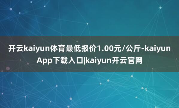 开云kaiyun体育最低报价1.00元/公斤-kaiyunApp下载入口|kaiyun开云官网