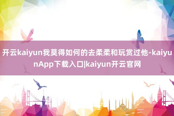 开云kaiyun我莫得如何的去柔柔和玩赏过他-kaiyunApp下载入口|kaiyun开云官网