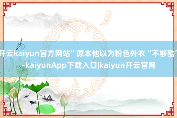 开云kaiyun官方网站”原本他以为粉色外衣“不够酷”-kaiyunApp下载入口|kaiyun开云官网