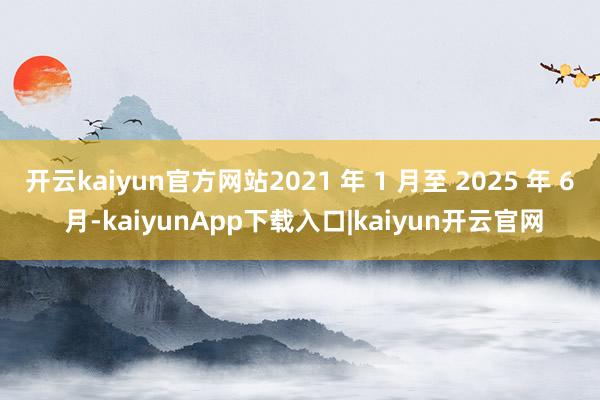 开云kaiyun官方网站2021 年 1 月至 2025 年 6 月-kaiyunApp下载入口|kaiyun开云官网