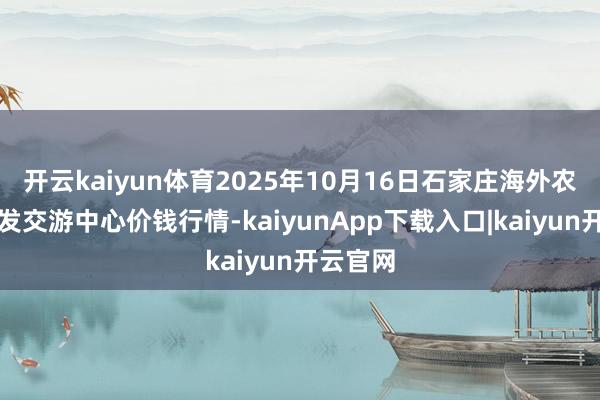 开云kaiyun体育2025年10月16日石家庄海外农家具批发交游中心价钱行情-kaiyunApp下载入口|kaiyun开云官网