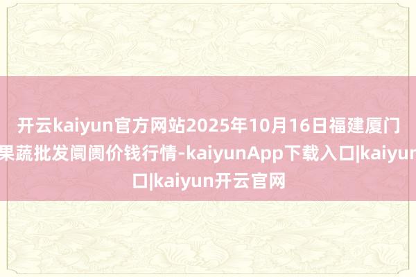 开云kaiyun官方网站2025年10月16日福建厦门同安闽南果蔬批发阛阓价钱行情-kaiyunApp下载入口|kaiyun开云官网