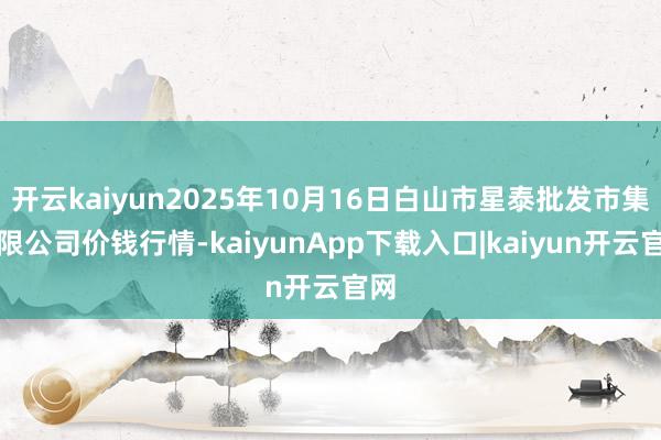 开云kaiyun2025年10月16日白山市星泰批发市集有限公司价钱行情-kaiyunApp下载入口|kaiyun开云官网