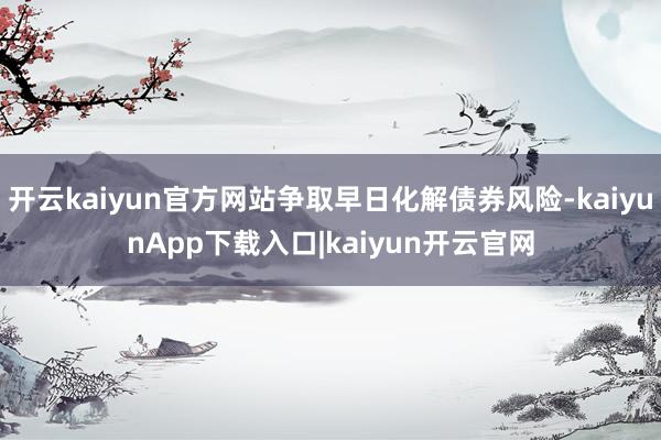 开云kaiyun官方网站争取早日化解债券风险-kaiyunApp下载入口|kaiyun开云官网