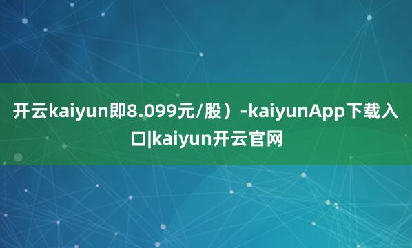 开云kaiyun即8.099元/股)-kaiyunApp下载入口|kaiyun开云官网