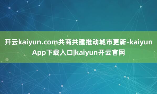 开云kaiyun.com共商共建推动城市更新-kaiyunApp下载入口|kaiyun开云官网