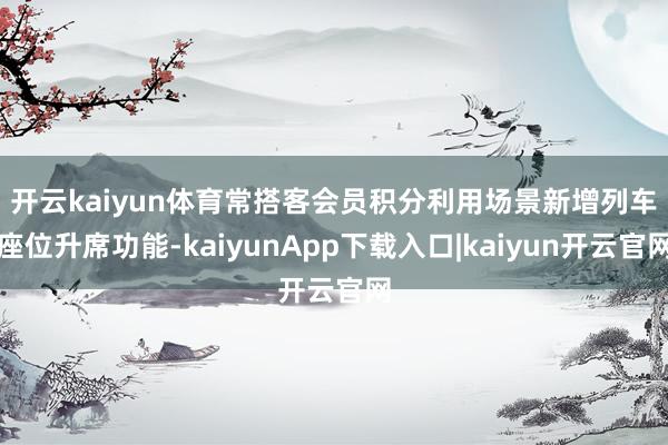 开云kaiyun体育　　常搭客会员积分利用场景新增列车座位升席功能-kaiyunApp下载入口|kaiyun开云官网