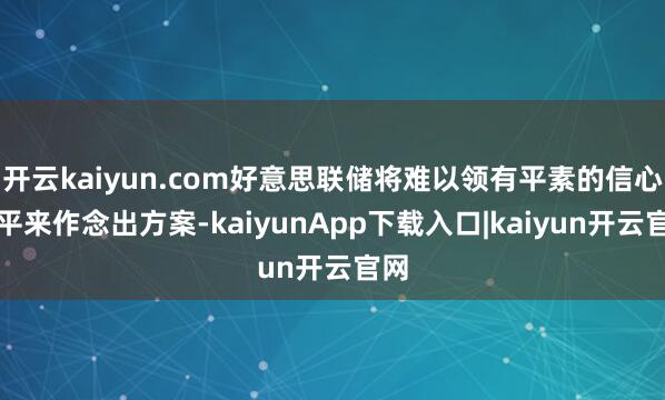 开云kaiyun.com好意思联储将难以领有平素的信心水平来作念出方案-kaiyunApp下载入口|kaiyun开云官网