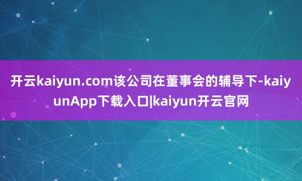 开云kaiyun.com该公司在董事会的辅导下-kaiyunApp下载入口|kaiyun开云官网