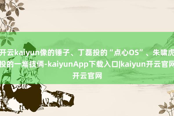 开云kaiyun像的锤子、丁磊投的“点心OS”、朱啸虎投的一堆技俩-kaiyunApp下载入口|kaiyun开云官网
