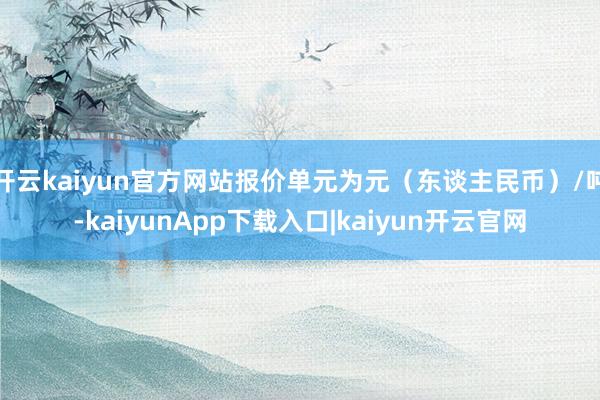 开云kaiyun官方网站报价单元为元（东谈主民币）/吨-kaiyunApp下载入口|kaiyun开云官网