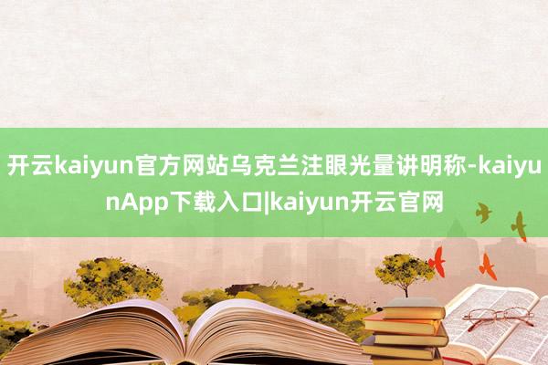 开云kaiyun官方网站乌克兰注眼光量讲明称-kaiyunApp下载入口|kaiyun开云官网