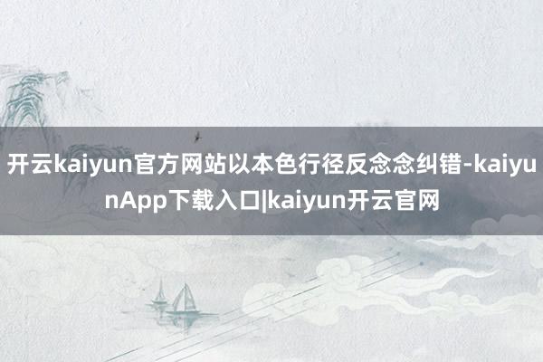 开云kaiyun官方网站以本色行径反念念纠错-kaiyunApp下载入口|kaiyun开云官网