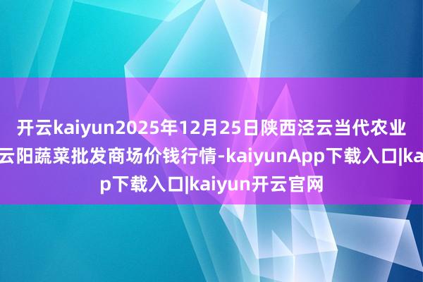 开云kaiyun2025年12月25日陕西泾云当代农业股份有限公司云阳蔬菜批发商场价钱行情-kaiyunApp下载入口|kaiyun开云官网