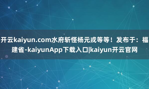 开云kaiyun.com水府斩怪杨元戎等等!发布于:福建省-kaiyunApp下载入口|kaiyun开云官网