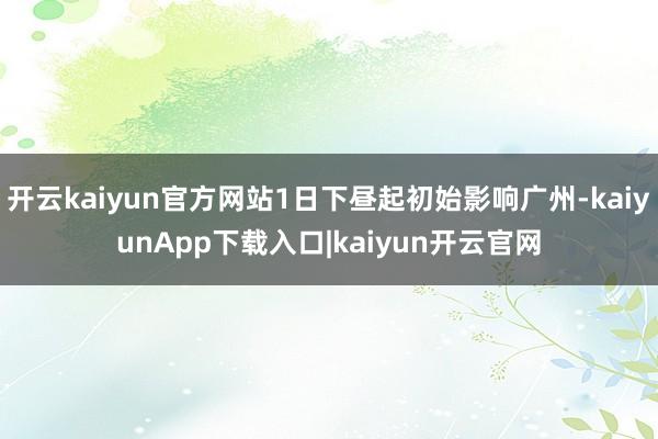 开云kaiyun官方网站1日下昼起初始影响广州-kaiyunApp下载入口|kaiyun开云官网