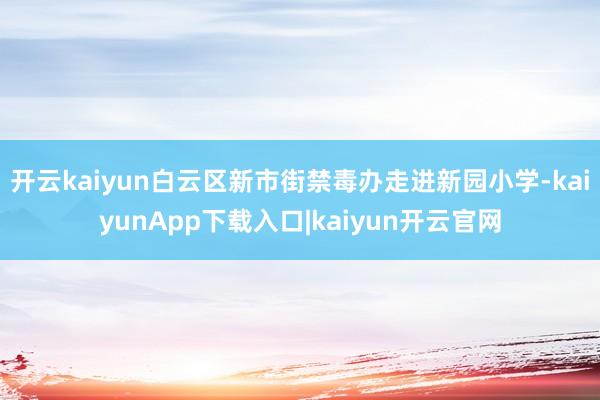 开云kaiyun白云区新市街禁毒办走进新园小学-kaiyunApp下载入口|kaiyun开云官网
