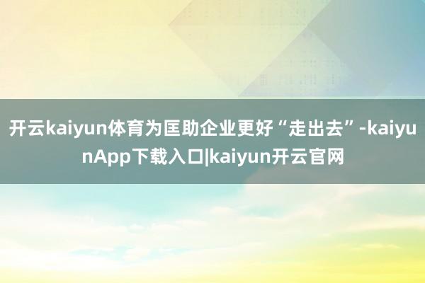 开云kaiyun体育为匡助企业更好“走出去”-kaiyunApp下载入口|kaiyun开云官网
