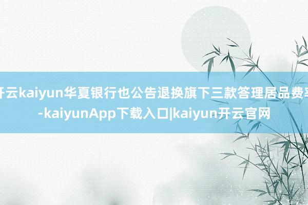 开云kaiyun华夏银行也公告退换旗下三款答理居品费率-kaiyunApp下载入口|kaiyun开云官网