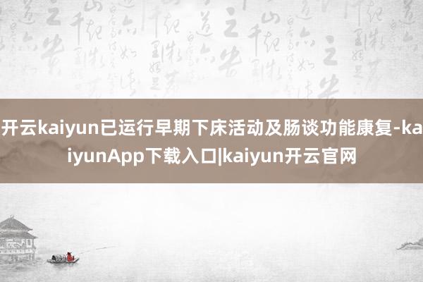 开云kaiyun已运行早期下床活动及肠谈功能康复-kaiyunApp下载入口|kaiyun开云官网
