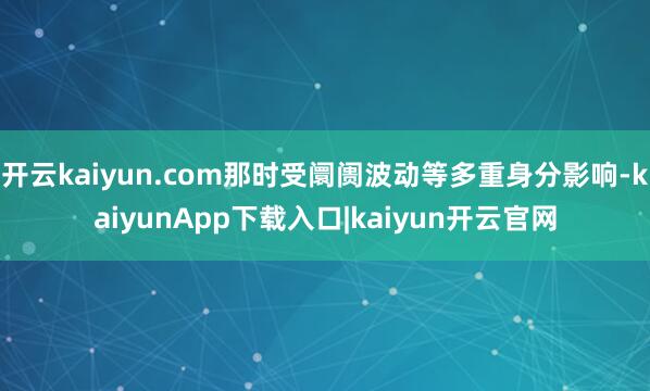 开云kaiyun.com那时受阛阓波动等多重身分影响-kaiyunApp下载入口|kaiyun开云官网