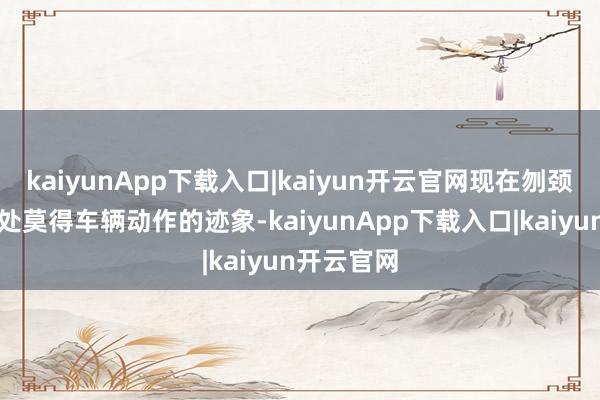 kaiyunApp下载入口|kaiyun开云官网现在刎颈之交进口处莫得车辆动作的迹象-kaiyunApp下载入口|kaiyun开云官网