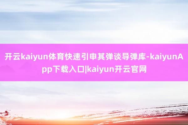 开云kaiyun体育快速引申其弹谈导弹库-kaiyunApp下载入口|kaiyun开云官网