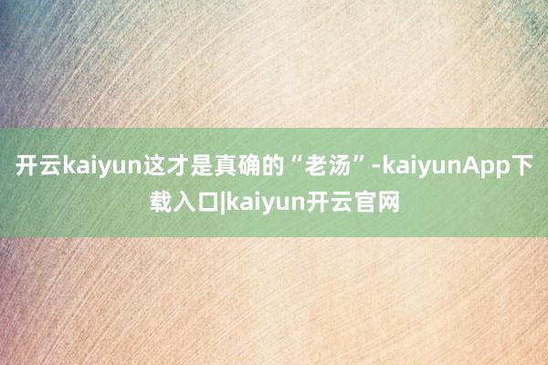 开云kaiyun这才是真确的“老汤”-kaiyunApp下载入口|kaiyun开云官网