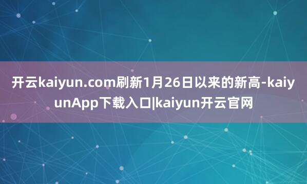 开云kaiyun.com刷新1月26日以来的新高-kaiyunApp下载入口|kaiyun开云官网