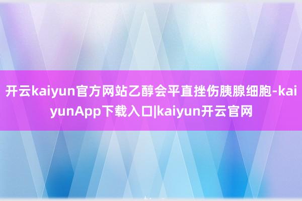开云kaiyun官方网站乙醇会平直挫伤胰腺细胞-kaiyunApp下载入口|kaiyun开云官网